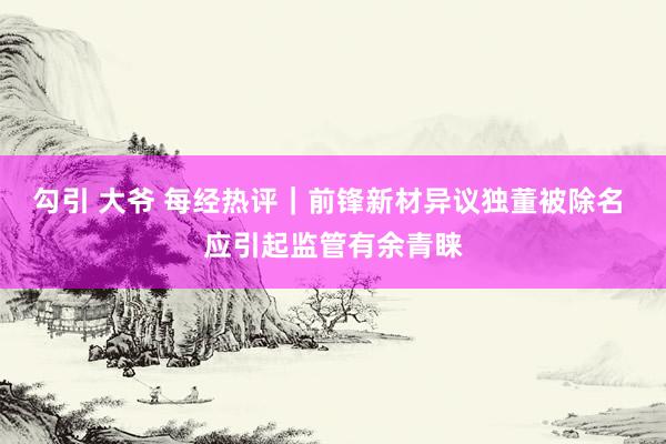 勾引 大爷 每经热评｜前锋新材异议独董被除名 应引起监管有余青睐