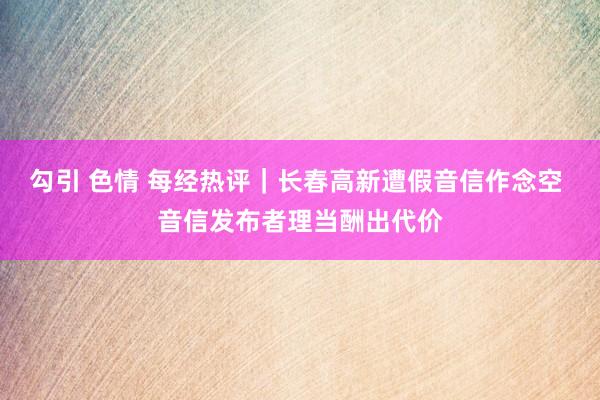 勾引 色情 每经热评｜长春高新遭假音信作念空 音信发布者理当酬出代价