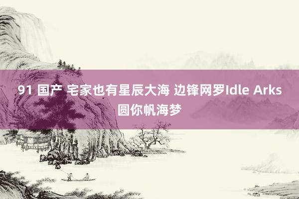 91 国产 宅家也有星辰大海 边锋网罗Idle Arks圆你帆海梦