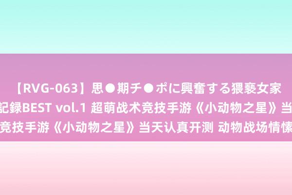 【RVG-063】思●期チ●ポに興奮する猥褻女家庭教師がした事の全記録BEST vol.1 超萌战术竞技手游《小动物之星》当天认真开测 动物战场情愫开战