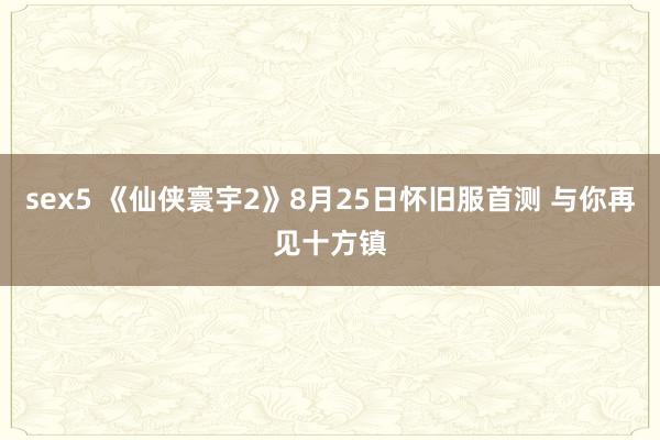sex5 《仙侠寰宇2》8月25日怀旧服首测 与你再见十方镇