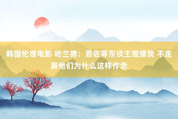 韩国伦理电影 哈兰德：恩佐等东谈主推搡我 不走漏他们为什么这样作念