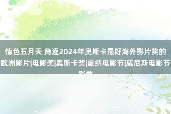 情色五月天 角逐2024年奥斯卡最好海外影片奖的欧洲影片|电影奖|奥斯卡奖|戛纳电影节|威尼斯电影节
