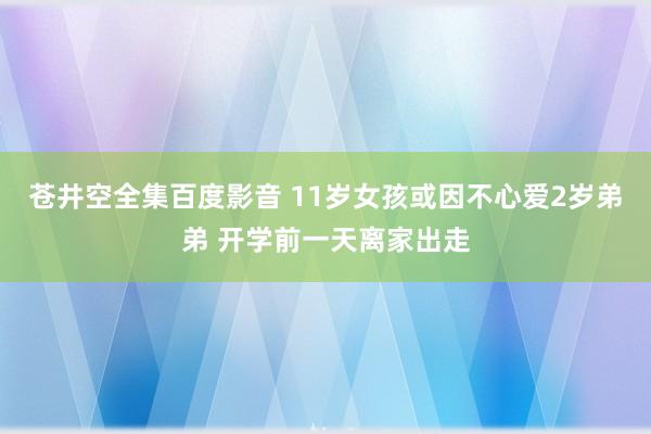 苍井空全集百度影音 11岁女孩或因不心爱2岁弟弟 开学前一天离家出走