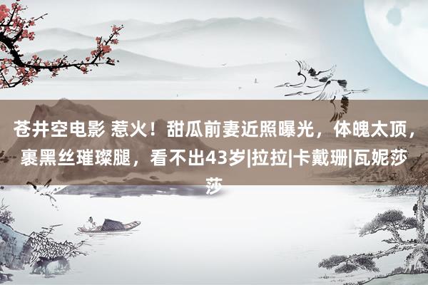 苍井空电影 惹火！甜瓜前妻近照曝光，体魄太顶，裹黑丝璀璨腿，看不出43岁|拉拉|卡戴珊|瓦妮莎