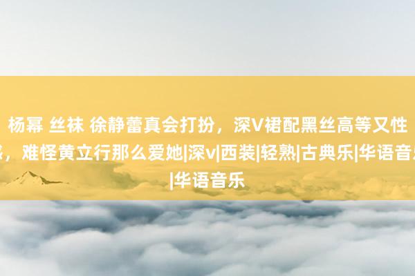 杨幂 丝袜 徐静蕾真会打扮，深V裙配黑丝高等又性感，难怪黄立行那么爱她|深v|西装|轻熟|古典乐|华语音乐