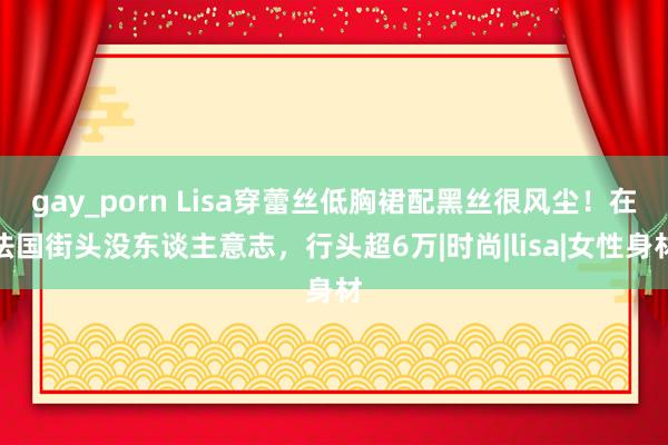 gay_porn Lisa穿蕾丝低胸裙配黑丝很风尘！在法国街头没东谈主意志，行头超6万|时尚|lisa|女性身材