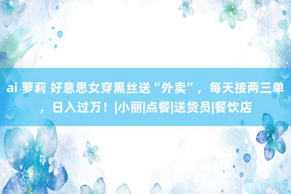 ai 萝莉 好意思女穿黑丝送“外卖”，每天接两三单，日入过万！|小丽|点餐|送货员|餐饮店