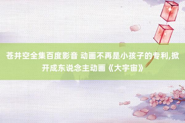 苍井空全集百度影音 动画不再是小孩子的专利，掀开成东说念主动画《大宇宙》