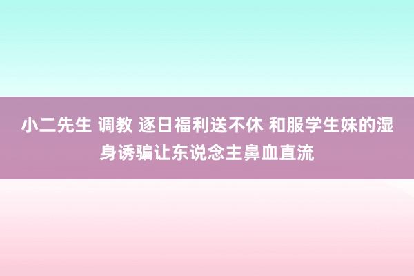 小二先生 调教 逐日福利送不休 和服学生妹的湿身诱骗让东说念主鼻血直流