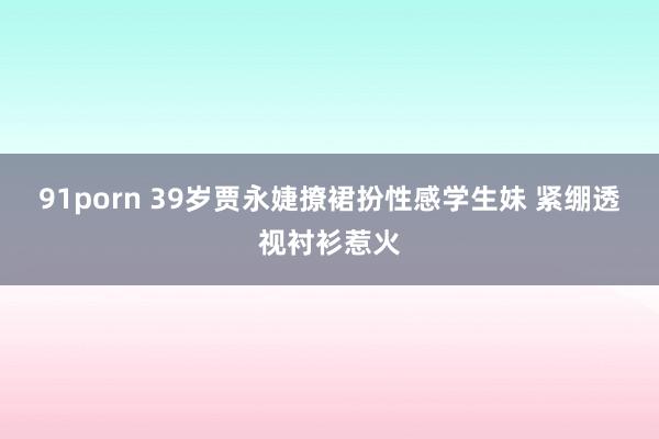 91porn 39岁贾永婕撩裙扮性感学生妹 紧绷透视衬衫惹火