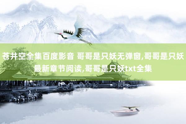 苍井空全集百度影音 哥哥是只妖无弹窗，哥哥是只妖最新章节阅读，哥哥是只妖txt全集