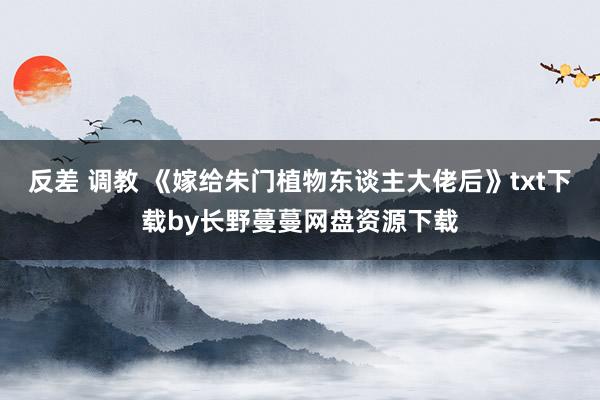 反差 调教 《嫁给朱门植物东谈主大佬后》txt下载by长野蔓蔓网盘资源下载