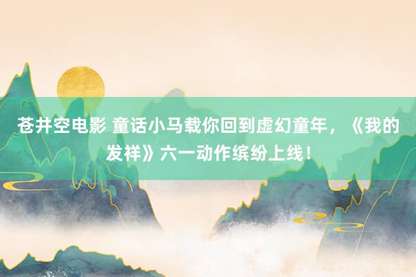 苍井空电影 童话小马载你回到虚幻童年，《我的发祥》六一动作缤纷上线！