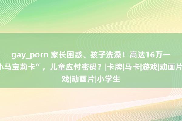 gay_porn 家长困惑、孩子洗澡！高达16万一张的“小马宝莉卡”，儿童应付密码？|卡牌|马卡|游戏|动画片|小学生