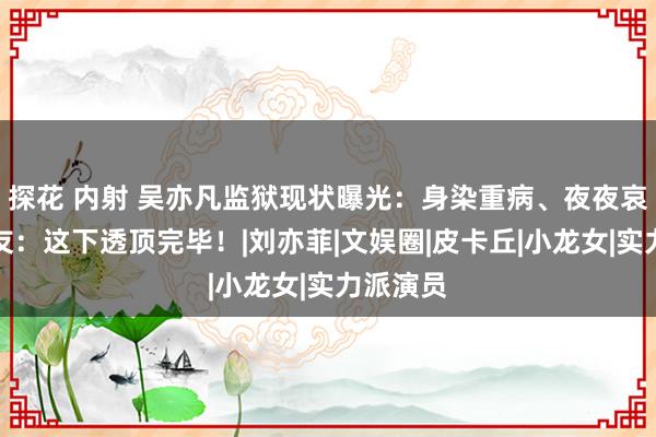 探花 内射 吴亦凡监狱现状曝光：身染重病、夜夜哀泣！网友：这下透顶完毕！|刘亦菲|文娱圈|皮卡丘|小龙女|实力派演员