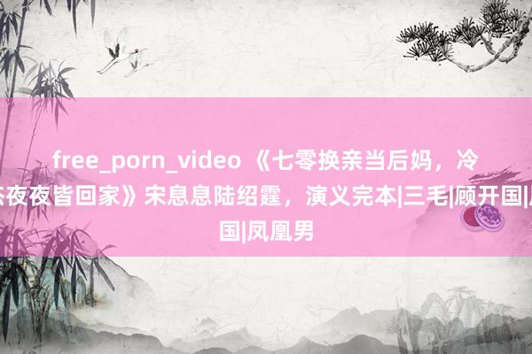 free_porn_video 《七零换亲当后妈，冷面豪杰夜夜皆回家》宋息息陆绍霆，演义完本|三毛|顾开国|凤凰男