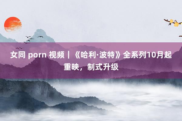 女同 porn 视频｜《哈利·波特》全系列10月起重映，制式升级