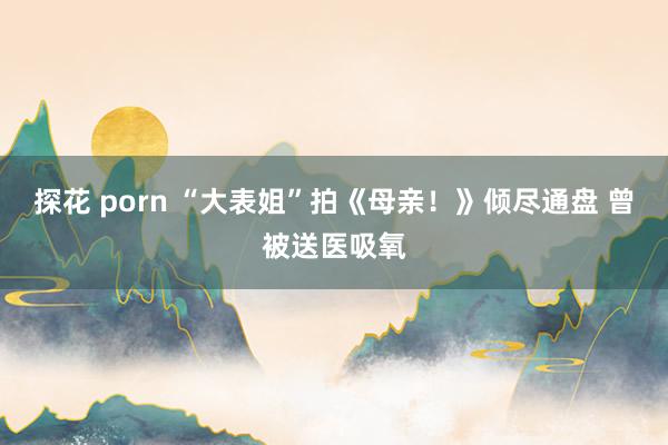 探花 porn “大表姐”拍《母亲！》倾尽通盘 曾被送医吸氧