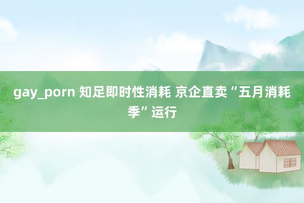 gay_porn 知足即时性消耗 京企直卖“五月消耗季”运行