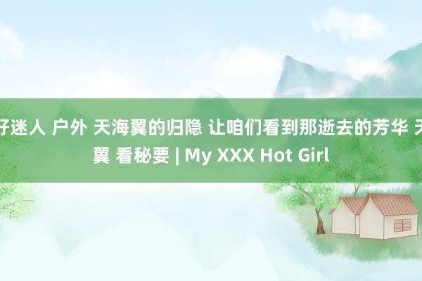 你好迷人 户外 天海翼的归隐 让咱们看到那逝去的芳华 天海翼 看秘要 | My XXX Hot Girl
