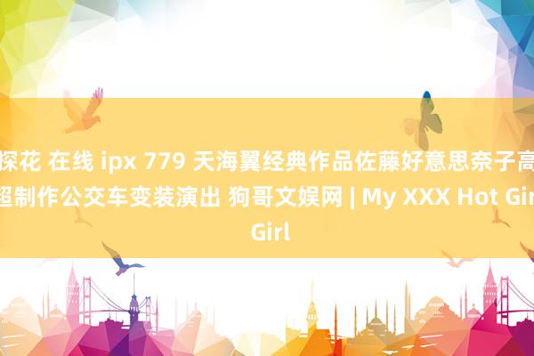 探花 在线 ipx 779 天海翼经典作品佐藤好意思奈子高超制作公交车变装演出 狗哥文娱网 | My XXX Hot Girl