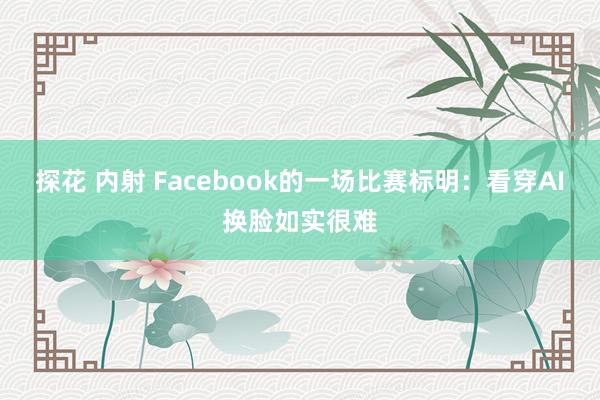 探花 内射 Facebook的一场比赛标明：看穿AI换脸如实很难