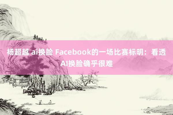 杨超越 ai换脸 Facebook的一场比赛标明：看透AI换脸确乎很难