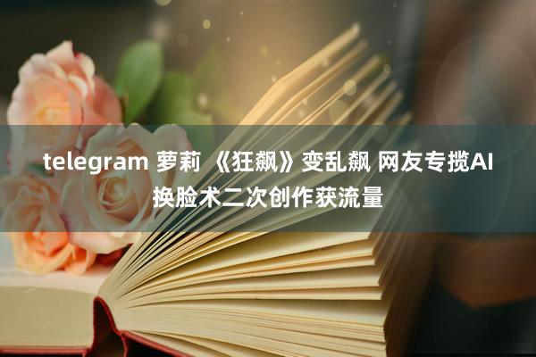 telegram 萝莉 《狂飙》变乱飙 网友专揽AI换脸术二次创作获流量