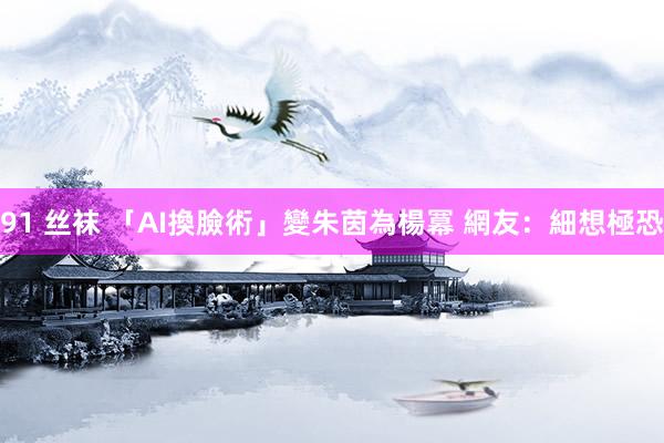 91 丝袜 「AI換臉術」變朱茵為楊冪 網友：細想極恐