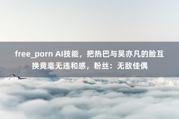 free_porn AI技能，把热巴与吴亦凡的脸互换竟毫无违和感，粉丝：无敌佳偶