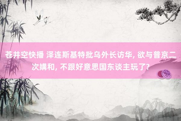 苍井空快播 泽连斯基特批乌外长访华， 欲与普京二次媾和， 不跟好意思国东谈主玩了?