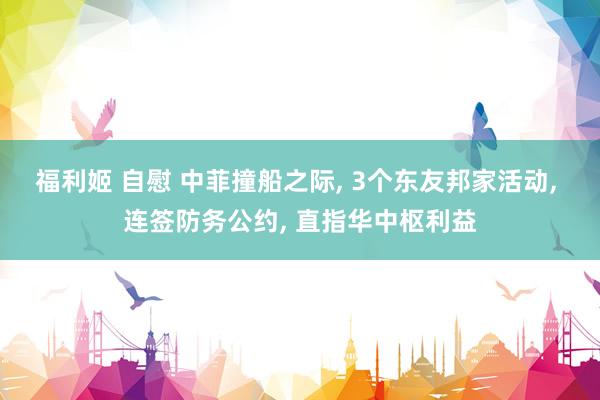 福利姬 自慰 中菲撞船之际， 3个东友邦家活动， 连签防务公约， 直指华中枢利益