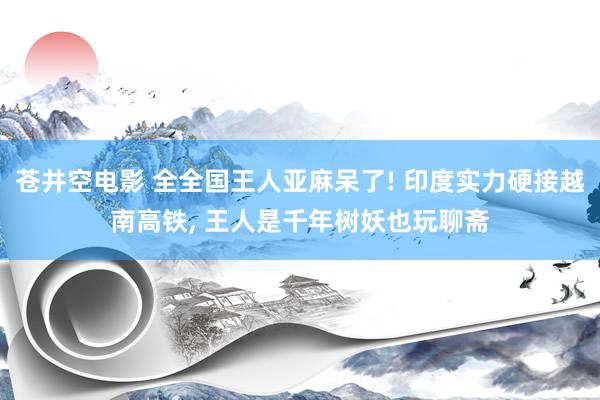 苍井空电影 全全国王人亚麻呆了! 印度实力硬接越南高铁， 王人是千年树妖也玩聊斋