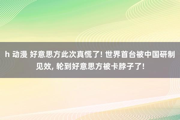 h 动漫 好意思方此次真慌了! 世界首台被中国研制见效， 轮到好意思方被卡脖子了!