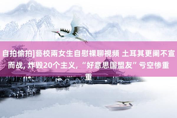 自拍偷拍]藝校兩女生自慰裸聊視頻 土耳其更阑不宣而战， 炸毁20个主义， “好意思国盟友”亏空惨重