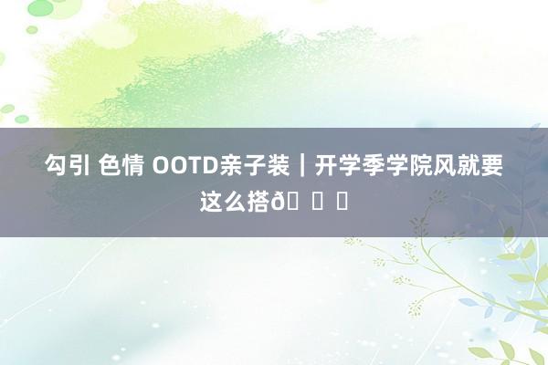 勾引 色情 OOTD亲子装｜开学季学院风就要这么搭👏
