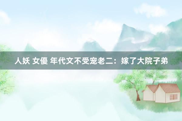 人妖 女優 年代文不受宠老二:嫁了大院子弟