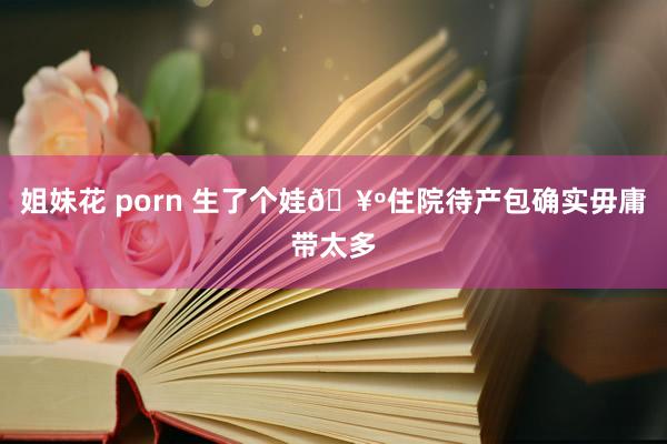 姐妹花 porn 生了个娃🥺住院待产包确实毋庸带太多
