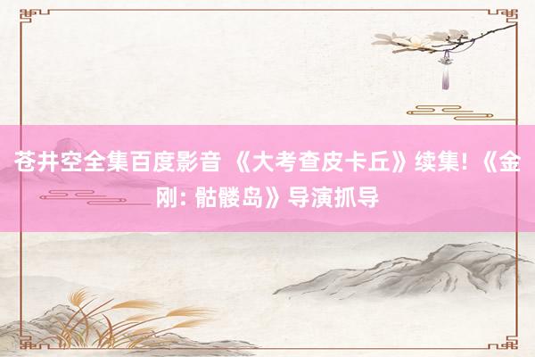 苍井空全集百度影音 《大考查皮卡丘》续集! 《金刚: 骷髅岛》导演抓导