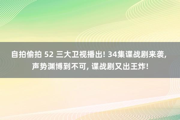 自拍偷拍 52 三大卫视播出! 34集谍战剧来袭， 声势渊博到不可， 谍战剧又出王炸!