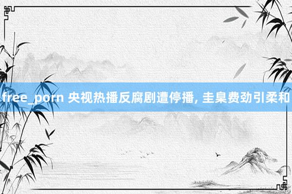 free_porn 央视热播反腐剧遭停播， 圭臬费劲引柔和