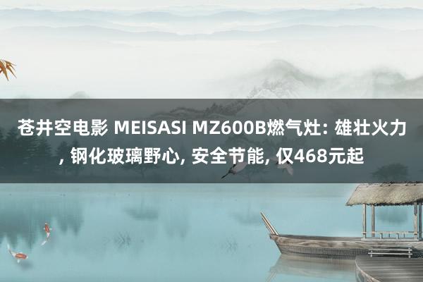 苍井空电影 MEISASI MZ600B燃气灶: 雄壮火力， 钢化玻璃野心， 安全节能， 仅468元起