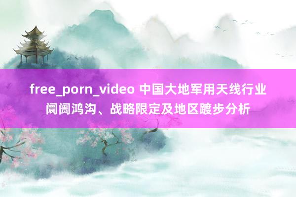 free_porn_video 中国大地军用天线行业阛阓鸿沟、战略限定及地区踱步分析