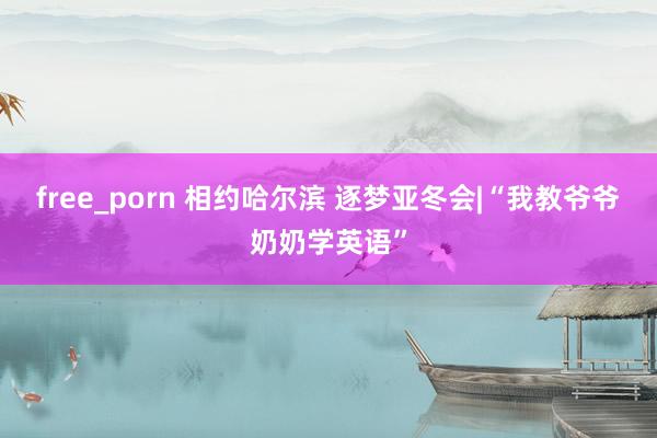free_porn 相约哈尔滨 逐梦亚冬会|“我教爷爷奶奶学英语”