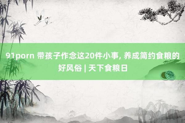 91porn 带孩子作念这20件小事， 养成简约食粮的好风俗 | 天下食粮日