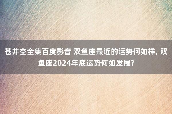 苍井空全集百度影音 双鱼座最近的运势何如样， 双鱼座2024年底运势何如发展?