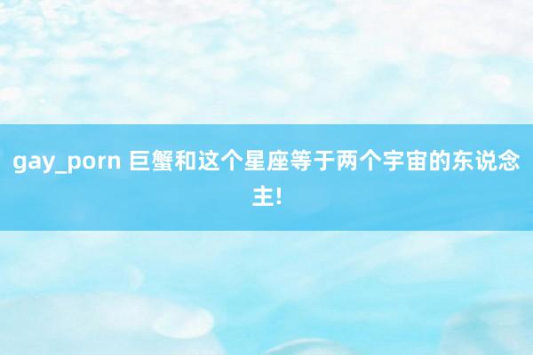 gay_porn 巨蟹和这个星座等于两个宇宙的东说念主!