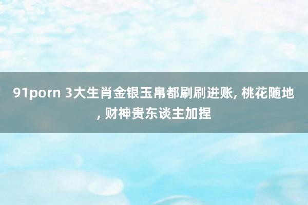 91porn 3大生肖金银玉帛都刷刷进账， 桃花随地， 财神贵东谈主加捏