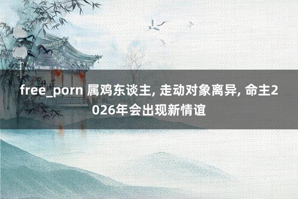 free_porn 属鸡东谈主， 走动对象离异， 命主2026年会出现新情谊